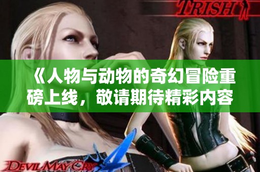 《人物与动物的奇幻冒险重磅上线，敬请期待精彩内容》