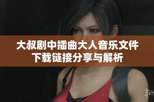 大叔剧中插曲大人音乐文件下载链接分享与解析