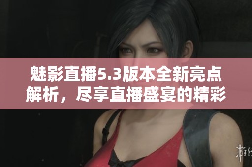 魅影直播5.3版本全新亮点解析，尽享直播盛宴的精彩体验