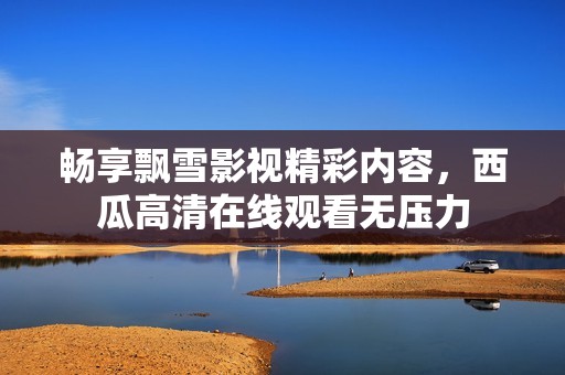 畅享飘雪影视精彩内容，西瓜高清在线观看无压力