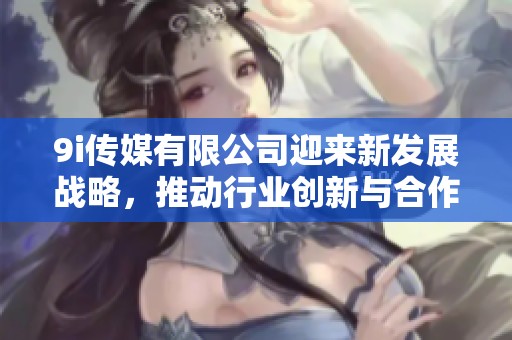 9i传媒有限公司迎来新发展战略，推动行业创新与合作