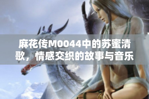 麻花传M0044中的苏蜜清歌，情感交织的故事与音乐之旅
