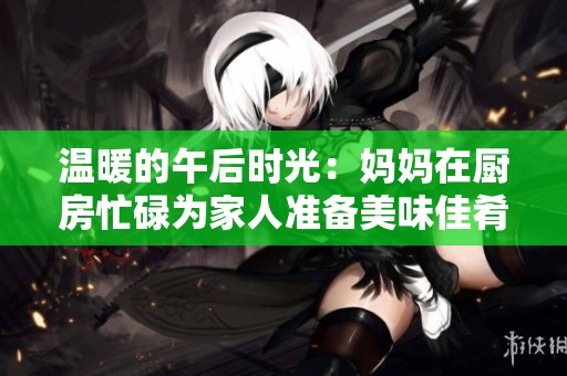 温暖的午后时光：妈妈在厨房忙碌为家人准备美味佳肴