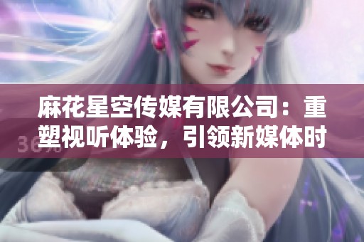 麻花星空传媒有限公司：重塑视听体验，引领新媒体时代