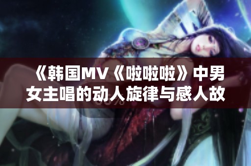 《韩国MV《啦啦啦》中男女主唱的动人旋律与感人故事》