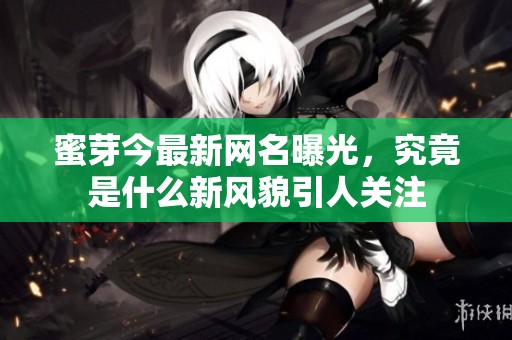 蜜芽今最新网名曝光，究竟是什么新风貌引人关注