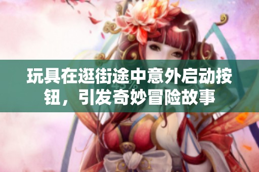 玩具在逛街途中意外启动按钮，引发奇妙冒险故事