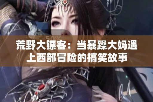 荒野大镖客：当暴躁大妈遇上西部冒险的搞笑故事