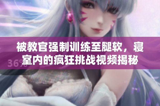 被教官强制训练至腿软，寝室内的疯狂挑战视频揭秘
