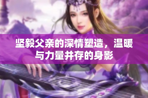 坚毅父亲的深情塑造，温暖与力量并存的身影