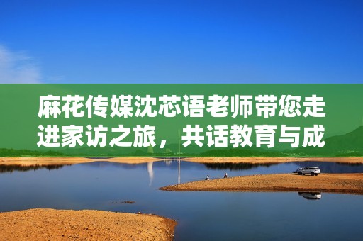 麻花传媒沈芯语老师带您走进家访之旅，共话教育与成长