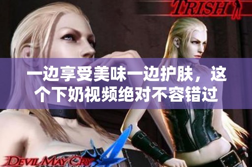 一边享受美味一边护肤，这个下奶视频绝对不容错过