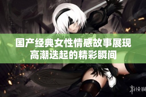 国产经典女性情感故事展现高潮迭起的精彩瞬间