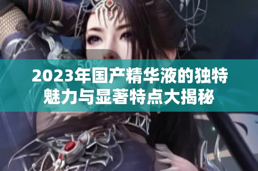2023年国产精华液的独特魅力与显著特点大揭秘