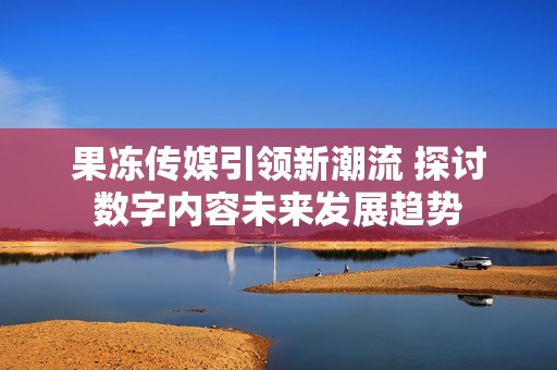 果冻传媒引领新潮流 探讨数字内容未来发展趋势