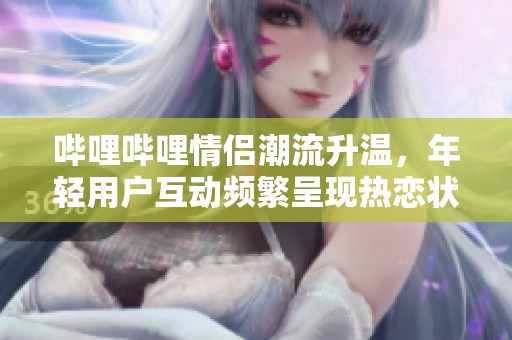 哔哩哔哩情侣潮流升温，年轻用户互动频繁呈现热恋状态