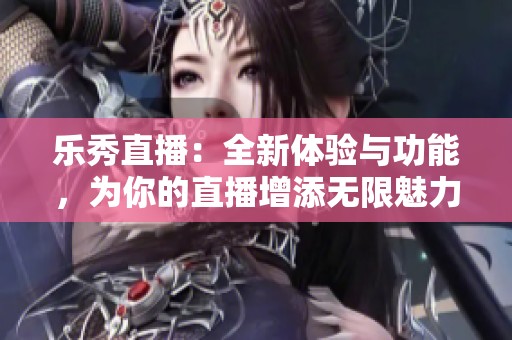 乐秀直播：全新体验与功能，为你的直播增添无限魅力