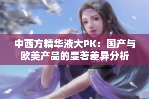 中西方精华液大PK：国产与欧美产品的显著差异分析