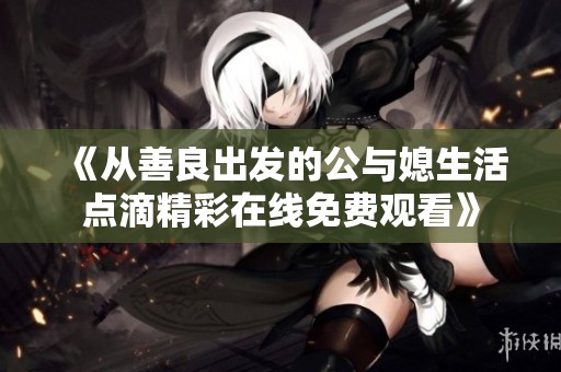 《从善良出发的公与媳生活点滴精彩在线免费观看》