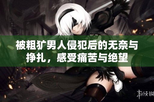 被粗犷男人侵犯后的无奈与挣扎，感受痛苦与绝望