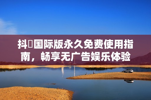 抖抈国际版永久免费使用指南，畅享无广告娱乐体验