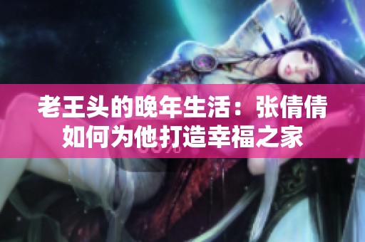 老王头的晚年生活：张倩倩如何为他打造幸福之家