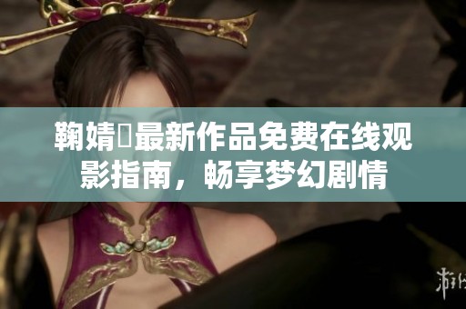 鞠婧祎最新作品免费在线观影指南，畅享梦幻剧情