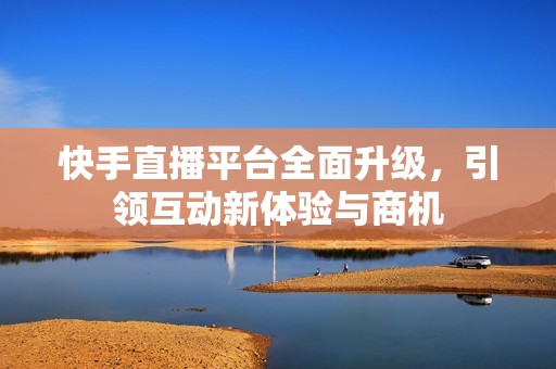 快手直播平台全面升级，引领互动新体验与商机