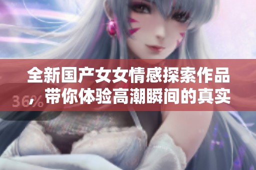 全新国产女女情感探索作品，带你体验高潮瞬间的真实感受