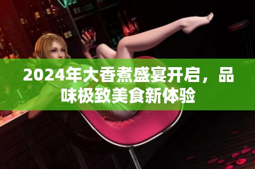 2024年大香煮盛宴开启，品味极致美食新体验