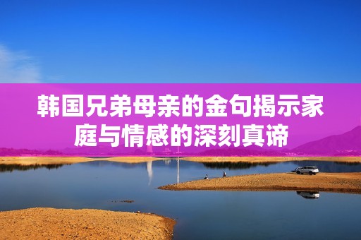 韩国兄弟母亲的金句揭示家庭与情感的深刻真谛