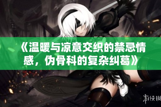 《温暖与凉意交织的禁忌情感，伪骨科的复杂纠葛》