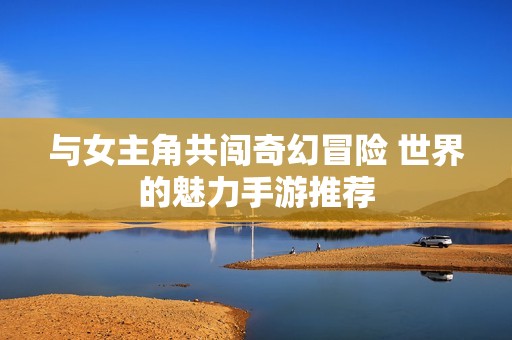 与女主角共闯奇幻冒险 世界的魅力手游推荐