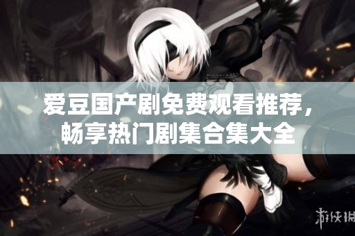 爱豆国产剧免费观看推荐，畅享热门剧集合集大全