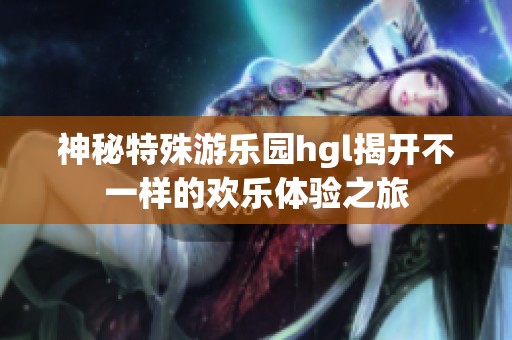 神秘特殊游乐园hgl揭开不一样的欢乐体验之旅