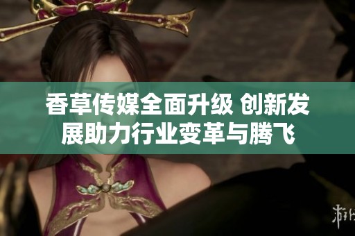香草传媒全面升级 创新发展助力行业变革与腾飞