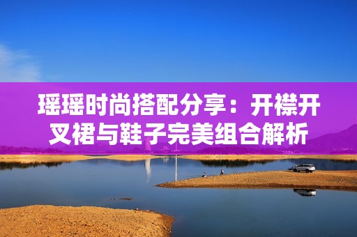 瑶瑶时尚搭配分享：开襟开叉裙与鞋子完美组合解析