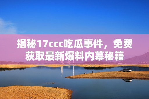 揭秘17ccc吃瓜事件，免费获取最新爆料内幕秘籍