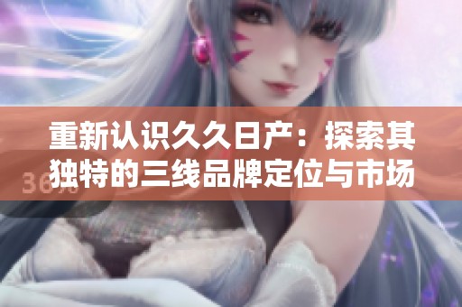重新认识久久日产：探索其独特的三线品牌定位与市场策略