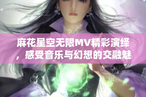 麻花星空无限MV精彩演绎，感受音乐与幻想的交融魅力