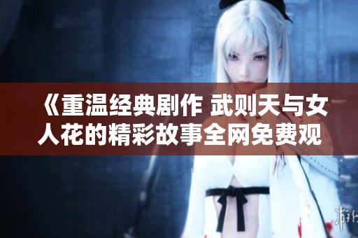 《重温经典剧作 武则天与女人花的精彩故事全网免费观看》
