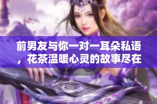 前男友与你一对一耳朵私语，花茶温暖心灵的故事尽在其中