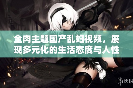 全肉主题国产乱妇视频，展现多元化的生活态度与人性探索