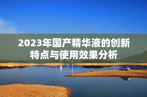 2023年国产精华液的创新特点与使用效果分析