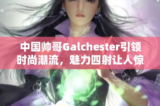 中国帅哥Galchester引领时尚潮流，魅力四射让人惊艳