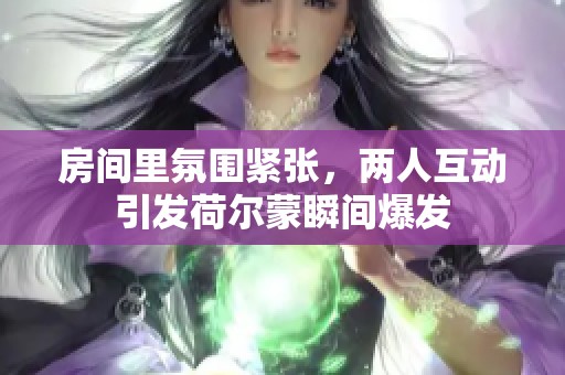 房间里氛围紧张，两人互动引发荷尔蒙瞬间爆发