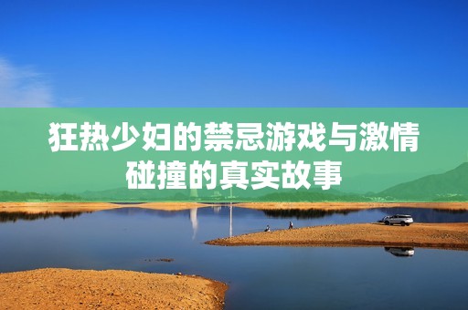 狂热少妇的禁忌游戏与激情碰撞的真实故事