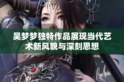吴梦梦独特作品展现当代艺术新风貌与深刻思想