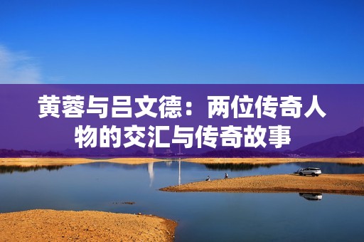黄蓉与吕文德：两位传奇人物的交汇与传奇故事