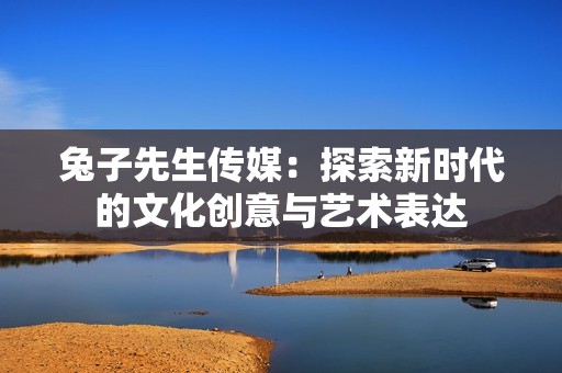 兔子先生传媒：探索新时代的文化创意与艺术表达